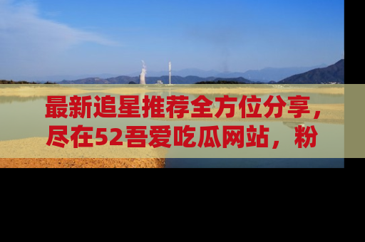 最新追星推荐全方位分享,尽在52吾爱吃瓜网站,粉丝必看
